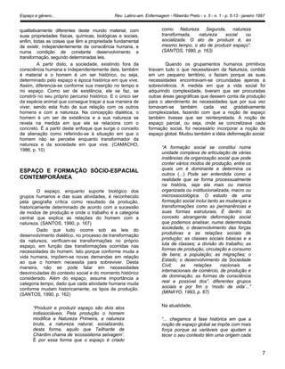 Espaço e gênero... Rev. Latino-am. Enfermagem - Ribeirão Preto - v. 5 - n. 1 - p. 5-13 - janeiro 1997
qualitativamente diferentes deste mundo material, com
suas propriedades físicas, químicas, biológicas e sociais,
enfim, todas as coisas que têm a propriedade fundamental
de existir, independentemente da consciência humana, e
numa condição de constante desenvolvimento e
transformação, segundo determinadas leis.
A partir disto, a sociedade, existindo fora da
consciência humana e independentemente dela, também
é material e o homem é um ser histórico, ou seja,
determinado pelo espaço e época histórica em que vive.
Assim, diferencia-se conforme sua inserção no tempo e
no espaço. Como ser de existência, ele se faz, se
constrói no seu próprio percurso histórico. E o único ser
da espécie animal que consegue traçar a sua maneira de
viver, sendo esta fruto de sua relação com os outros
homens e com a natureza. Na concepção dialética, o
homem é um ser de existência e a sua natureza se
revela na medida em que ele se relaciona com o
concreto. É a partir deste enfoque que surge o conceito
de alienação como referindo-se à situação em que o
homem não se percebe enquanto transformador da
natureza e da sociedade em que vive. (CAMACHO,
1986, p. 10)
ESPAÇO E FORMAÇÃO SÓCIO-ESPACIAL
CONTEMPORÂNEA
O espaço, enquanto suporte biológico dos
grupos humanos e das suas atividades, é reconhecido
pela geografia crítica como resultado da produção,
historicamente determinado de acordo com a sucessão
de modos de produção e onde o trabalho é a categoria
central que explica as relações do homem com a
natureza. (SANTOS, 1990, p. 167)
Dado que tudo ocorre sob as leis do
desenvolvimento dialético, no processo de transformação
da natureza, verificam-se transformações no próprio
espaço, em função das transformações ocorridas nas
necessidades do homem. Isto porque conforme muda a
vida humana, impõem-se novas demandas em relação
ao que o homem necessita para sobreviver. Desta
maneira, não se pode falar em necessidades
desvinculadas do contexto social e do momento histórico
considerado. Além do espaço, assume importância a
categoria tempo, dado que cada atividade humana muda
conforme mudam historicamente, os tipos de produção.
(SANTOS, 1990, p. 162)
“Produzir e produzir espaço são dois atos
indissociáveis. Pela produção o homem
modifica a Natureza Primeira, a natureza
bruta, a natureza natural, socializando,
desta forma, aquilo que Teilharde de
Chardim chama de ‘ecossistema selvagem’.
É por essa forma que o espaço é criado
como Natureza Segunda, natureza
transformada, natureza social ou
socializada. O ato de produzir é, ao
mesmo tempo, o ato de produzir espaço”.
(SANTOS, 1990, p. 163)
Quando os grupamentos humanos primitivos
tiravam tudo o que necessitavam da Natureza, contida
em um pequeno território, o faziam porque as suas
necessidades encontravam-se circundadas apenas à
sobrevivência. A medida em que a vida social foi
adquirindo complexidade, tiveram que ser procuradas
outras áreas geográficas que dessem conta da produção
para o atendimento às necessidades que por sua vez
tornavam-se também cada vez gradativamente
complexizadas, fazendo com que a noção de espaço
também tivesse que ser reinterpretada. A noção de
espaço parcial, ou seja, onde se concretizava cada
formação social, foi necessário incorporar a noção de
espaço global. Mudou também a idéia deformação social.
“A formação social se constitui numa
unidade complexa de articulação de várias
instâncias da organização social que pode
conter vários modos de produção, entre os
quais um é dominante e determina os
outros (...) Pode ser entendida como a
realidade que se forma processualmente
na história, seja ela mais ou menos
organizada ou institucionalizada, macro ou
microssociológica. O estudo de uma
formação social inclui tanto as mudanças e
transformações como as permanências e
suas formas estruturais. É dentro do
conceito abrangente deformação social
que podemos analisar, numa determinada
sociedade, o desenvolvimento das forças
produtivas e as relações sociais de
produção; as classes sociais básicas e a
luta de classes; a divisão do trabalho; as
formas de produção, circulação e consumo
de bens; a população; as migrações; o
Estado; o desenvolvimento da Sociedade
Civil; as relações nacionais e
internacionais de comércio, de produção e
de dominação; as formas de consciência
real e possível dos”. diferentes grupos
sociais e por fim o ‘modo de vida’...”
(MINAYO, 1993, p. 67)
Na atualidade,
“... chegamos à fase histórica em que a
noção de espaço global se impõe com mais
força porque as variáveis que ajudam a
tecer o seu contexto têm uma origem cada
7
 