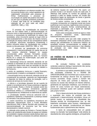 Espaço e gênero... Rev. Latino-am. Enfermagem - Ribeirão Preto - v. 5 - n. 1 - p. 5-13 - janeiro 1997
vez mais longínqua e um alcance mundial. Isto
foi possível porque com o atual capitalismo da
organização comandado pela presença de
firmas multinacionais, o processo de
acumulação de capital não poderia mais fazer-
se sem que os grandes produtores pudessem
ir buscar, seja onde for, as condições para
obtenção de um lucro cada vez maior”.
(SANTOS, 1990, p. 123)
O processo de mundialização da economia
trouxe na sua esteira tanto a internacionalização do
consumo como a internacionalização da produção, o que
provocou a necessidade de redefinição do espaço das
sociedades, antes circunscrito apenas ao lugar onde se
dava localizadamente a vida social. Da mesma maneira,
a produção do espaço deixa de ser conseqüência estrita
da produção, assumindo importância fundamental o
político enquanto esfera de manifestação dos conflitos
sociais na luta pelo poder. (SANTOS, 1990, p. 124)
O processo de globalização da economia
conseqüente à internacionalização do capital deu-se de
uma maneira altamente desigual no espaço
compreendido pelas diversas formações sociais.
Segundo CHAUÍ, a conseqüência disto no Terceiro
Mundo foi o colapso da modernização, que pode ser
traduzido em alguns itens:
- o desemprego tornou-se estrutural, deixando de ser
acidental ou expressão de uma crise conjuntural, porque
o capitalismo opera muito mais por exclusão do que por
inclusão dos sujeitos sociais no mercado de trabalho e
de Consumo;
o centro do capitalismo tornou-se o capital financeiro,
desvalorizando o trabalho e privilegiando o dinheiro;
- a terceirização tornou-se estrutural, deixando de ser um
complemento da produção, operando por fragmentação
e dispersão de todas as esferas da produção, com a
compra de serviços do mundo inteiro;
- a ciência e a tecnologia deixaram de ser suporte do
capital e converteram-se em forças produtivas e agentes
de acumulação. Mudou a forma de inserção social dos
técnicos e dos cientistas tornando-se agentes
econômicos diretos e o conhecimento e a informação
monopolizaram-se, fortalecendo os detentores do capital;
- a privatização também tornou-se estrutural com o
capitalismo rejeitando e dispensando a presença estatal
no mercado e nas políticas sociais;
- o centro econômico do capitalismo encontra-se em
instituições internacionais como o Fundo Monetário
Internacional (FMI) e Banco Mundial pelo processo de
transnacionalização da economia que fez tornar
desnecessário o estado nacional;
- a distinção entre países de Primeiro e Terceiro Mundo
tende a ser substituída pela divisão do espaço em bolsões
de sociedade e espaço processo saúde-doença dado que
também é segundo os processos de pobreza absoluta e
de extrema riqueza em cada país. Há, assim, um
primeiro mundo e um terceiro mundo em cada país. A
diferença está apenas no número de pessoas que
pertence a cada um destes mundos, em função dos
dispositivos legais de distribuição da renda e garantia
de direitos sociais consolidados.
A autora concluiu que a este conjunto de
condições corresponde um imaginário social que busca
justificá-las como racionais, legitimá-las como corretas e
dissimulá-las enquanto formas contemporâneas de
exploração e dominação, sob a égide da ideologia
neoliberal.(CHAUÍ, 1994, p. 6-8)
Sobre esta concepção constrói-se agora a visão
do enquanto fenômeno social, determinado
historicamente reprodutivos sociais.
No entanto, para que esta visão surgisse foi
necessário ultrapassar várias outras visões de saúde e
doença que prevaleceram no transcurso histórico da
sociedade humana, correspondentes ao estágio de
desenvolvimento das forças produtivas e das relações
de produção em cada etapa histórica de
desenvolvimento social.
AS VISÕES DE MUNDO E O PROCESSO
SAÚDE-DOENÇA
Na evolução histórica das sociedades
ocidentais podemos distinguir basicamente três teorias
interpretativas deste fenômeno social.
A primeira e que esteve presente desde o início
das sociedades ocidentais foi a TEORIA DA
UNICAUSALIDADE que reconhece que a causa única e
fundamental da doença situa-se fora do organismo
humano acometido. Surgiu quando o homem não
dispunha de meios para controlar a Natureza, e
buscava as causas das doenças em fatores externos,
geralmente de explicação metafísica, que entrando ou
saindo do corpo humano por forças sobrenaturais,
provocavam distúrbios quase sem qualquer controle
pelo próprio homem.
Com o desenvolvimento das forças produtivas e
a superação dos modos de produção que não
propiciavam o desenvolvimento tecnológico, houve um
grande avanço na explicação da causalidade das
doenças através de microorganismos que, se não
totalmente controlados pelos homens, materializavam
as causas das doenças, constituindo-se em fatores
fundamentais para o aparecimento das mesmas.
A teoria da unicausalidade teve um grande
avanço na chamada “era bacteriológica” onde através da
descoberta dos vários agentes etiológicos, principalmente
8
 