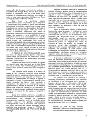 Espaço e gênero... Rev. Latino-am. Enfermagem - Ribeirão Preto - v. 5 - n. 1 - p. 5-13 - janeiro 1997
relacionados às doenças transmissíveis, explicava o
surgimento da doença. Neste modelo biologicista, o
homem é considerado um ser cujas ações estão
limitadas ao funcionamento mecânico dos órgãos e
sobre o qual atuam processos biológicos ou físico-
químicos que desequilibram o sistema.
Esta teoria foi perdendo espaço
gradativamente, pois a complexidade que foi adquirindo
a organização social passou a gerar uma crescente
necessidade de atenção à saúde que surtisse efeitos
importantes na manutenção da qualidade da força de
trabalho a serviço do capital. Ainda, no campo da
saúde, a crescente sofisticação dos meios de
diagnóstico e tratamento foi gradativamente reduzindo o
acesso das pessoas a uma assistência à saúde
compatível com as suas necessidades. Tudo isto fez
com que se buscassem explicações para o processo
saúde doença que subsidiassem uma busca de
alternativas de assistência menos custosas, porém com
impacto suficiente para garantir a força de trabalho. Por
outro lado, os movimentos organizados da sociedade
apontavam para outras causas de doenças que não
apenas o agente etiológico. Isto propiciou a elaboração
da teoria multicausal da doença.
A TEORIA DA MULTICAUSALIDADE surgiu
nos finais do século passado, porém consolidou-se
apenas neste, na década de 60, substituindo a teoria
unicausal. Coloca que no seu aparecimento da doença
coexistem várias causas.
Estes fatores atuam como somatória de causas,
sem que um seja mais importante que o outro. Desta
maneira, o social é mais um fator no aparecimento da
doença, tanto quanto a constituição psico-biológica do
homem.
Uma variante deste modelo é a Teoria de
Leavell e Clark, chamado modelo da tríade ecológica
segundo a qual, as causas se ordenam dentro de três
categorias possíveis ou conjunto de fatores que
intervêm no aparecimento da doença: o agente, o
hospedeiro e o meio. O comportamento anormal de um
destes conjuntos de fatores pode ocasionar o
desequilíbrio do sistema e conseqüentemente o
aparecimento da doença. A presença de um ambiente
desfavorável ocasiona transtornos no hospedeiro e
ativação do agente que até então pode ter permanecido
inativo ou em estado de não agressão, rompendo o
equilíbrio.
Estes dois modelos anteriores, baseados no
idealismo, têm se mostrado insuficiente para explicar o
comportamento das doenças na sociedade,
especialmente naquelas onde a condição social
vigente baseia-se em grandes desigualdades.
Contrapondo-se a elas e buscando uma explicação
cuja lógica não resida em causas aparentes, mas na
essência dos problemas, surgiu a TEORIA DA
DETERMINAÇÃO SOCIAL DO PROCESSO SAÚDE
DOENÇA.
Segundo esta teoria, baseada no materialismo
histórico e dialético, a causa última do comportamento
do processo saúde-doença deve ser buscada na forma
segundo a qual a sociedade se organiza para a
construção da vida social. Em primeiro lugar, esta
teoria interpreta os fenômenos saúde e doença como
expressões de um mesmo processo, evidenciando o
seu duplo caráter: o biológico e o social, uma vez que
encara que a natureza humana, apesar de ter um
lastro biológico, se determina a partir da vida do
homem em sociedade.
Assim, a organização social é o determinante
fundamental deste processo e evidencia-se como
manifestação da qualidade de vida dos diferentes
sujeitos sociais que, por sua vez, é determinada pelos
processos de reprodução social. A teoria da
determinação social do processo saúde-doença
permite compreender como cada sociedade cria um
determinado padrão de desgaste em função do
consumo e gasto de energia no processo de
reprodução social. Nas sociedades classistas,
especificamente naquelas organizadas sob o modo
capitalista de produção, a cada classe social
corresponde um determinado padrão de desgastes e
potencialidades, manifestos através de condições
negativas (riscos de adoecer ou morrer) ou positivas
(possibilidades de sobrevivência).
O processo saúde-doença manifesta-se por
meio de diferentes fenômenos cuja freqüência e
intensidade variam no tempo e no espaço e podem ser
expressos nos níveis: individual ou singular; do grupo
social cujo elemento de ligação dos seus componentes
seja o trabalho (primordialmente da classe social); da
estrutura social. Isto porque segundo BREILH, a
compreensão da realidade social deve dar-se nas três
dimensões que a compõem: o singular, o particular e o
geral, sendo cada uma delas correspondente a uma
totalidade parte da totalidade que compõe o social.
No primeiro nível (individual ou singular) o
processo saúde-doença manifesta-se com variações
na freqüência e na intensidade entre pessoas e
pequenos grupos que se diferenciam entre si por
atributos individuais tais como: sexo, idade, religião,
escolaridade, rendimentos, etc. No segundo nível,
entre classes sociais que compartilham das condições
de vida e de trabalho, as manifestações se dão através
de perfis de morbimortalidade peculiares de cada
classe, como a expressão dinâmica da inserção destas
classes no sistema produtivo. No nível da estrutura
social, relativo a uma mesma formação social, o
processo saúde-doença manifesta-se através de perfis
de morbimortalidade peculiares desta sociedade em
relação às demais. (BREILH & GRANDA)
“Quando do ponto de vista marxista,
abordamos a questão da saúde-doença assim
como a medicina e as instituições médicas,
9
 