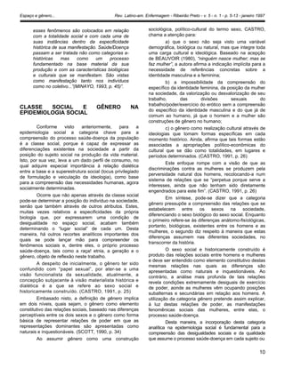Espaço e gênero... Rev. Latino-am. Enfermagem - Ribeirão Preto - v. 5 - n. 1 - p. 5-13 - janeiro 1997
esses fenômenos são colocados em relação
com a totalidade social e com cada uma de
suas instâncias dentro da especificidade
histórica de sua manifestação. Saúde/Doença
passam a ser tratada não como categorias a-
históricas mas como um processo
fundamentado na base material da sua
produção e com as características biológicas
e culturais que se manifestam. São vistas
como manifestação tanto nos indivíduos
como no coletivo...”(MINAYO, 1993, p. 45)”.
CLASSE SOCIAL E GÊNERO NA
EPIDEMIOLOGIA SOCIAL
Conforme visto anteriormente, para a
epidemiologia social a categoria chave para a
compreensão do processo saúde-doença da população
é a classe social, porque é capaz de expressar as
diferenciações existentes na sociedade a partir da
posição do sujeito social na produção da vida material.
Isto, por sua vez, leva a um dado perfil de consumo, no
qual adquire especial importância à relação dialética
entre a base e a superestrutura social (locus privilegiado
de formulação e veiculação da ideologia), como base
para a compreensão das necessidades humanas, agora
socialmente determinadas.
Ocorre que não apenas através da classe social
pode-se determinar a posição do indivíduo na sociedade,
senão que também através de outros atributos. Estes,
muitas vezes relativos a especificidades da própria
biologia que, por expressarem uma condição de
desigualdade no espaço social, acabam também
determinando o “lugar social” de cada um. Desta
maneira, há outros recortes analíticos importantes dos
quais se pode lançar mão para compreender os
fenômenos sociais e, dentre eles, o próprio processo
saúde-doença, tais como a raça! etnia, a geração e o
gênero, objeto de reflexão neste trabalho.
A despeito de inicialmente, o gênero ter sido
confundido com “papel sexual”, por ater-se a uma
visão funcionalista da sexualidade, atualmente, a
concepção subjacente à visão materialista histórica e
dialética é a que se refere ao sexo social e
historicamente construído. (CASTRO, 1991, p. 25)
Embasado nisto, a definição de gênero implica
em dois níveis, quais sejam, o gênero como elemento
constitutivo das relações sociais, baseado nas diferenças
perceptíveis entre os dois sexos e o gênero como forma
básica de representar relações de poder em que as
representações dominantes são apresentadas como
naturais e inquestionáveis. (SCOTT, 1990, p. 34)
Ao assumir gênero como uma construção
sociológica, político-cultural do termo sexo, CASTRO,
chama a atenção para:
a) que o sexo não seja visto uma variável
demográfica, biológica ou natural, mas que integre toda
uma carga cultural e ideológica. Baseado na acepção
de BEAUVOIR (1980), “ninguém nasce mulher; mas se
faz mulher”, a autora afirma a indicação implícita para a
necessidade de referências concretas sobre a
identidade masculina e a feminina;
b) a impossibilidade da compreensão do
específico da identidade feminina, da posição da mulher
na sociedade, da valorização ou desvalorização de seu
trabalho, das divisões sexuais do
trabalho/poder/exercício do erótico sem a compreensão
do específico da identidade masculina e do que já de
comum ao humano, já que o homem e a mulher são
construções de gênero no humano;
c) o gênero como realização cultural através de
ideologias que tomam formas específicas em cada
momento histórico. Ainda, afirma que tais formas estão
associadas a apropriações político-econômicas do
cultural que se dão como totalidades, em lugares e
períodos determinados. (CASTRO, 1991, p. 26)
Este enfoque rompe com a visão de que as
discriminações contra as mulheres se produzem pela
perversidade natural dos homens, recolocando-a num
sistema de relações que se “perpetua porque serve a
interesses, ainda que não tenham sido diretamente
engendrados para este fim”. (CASTRO, 1991, p. 26)
Em síntese, pode-se dizer que a categoria
gênero pressupõe a compreensão das relações que se
estabelecem entre os sexos na sociedade,
diferenciando o sexo biológico do sexo social. Enquanto
o primeiro refere-se às diferenças anátomo-fisíológicas,
portanto, biológicas, existentes entre os homens e as
mulheres, o segundo diz respeito à maneira que estas
diferenças assumem nas diferentes sociedades, no
transcorrer da história.
O sexo social e historicamente construído é
produto das relações sociais entre homens e mulheres
e deve ser entendido como elemento constitutivo destas
mesmas relações nas quais as diferenças são
apresentadas como naturais e inquestionáveis. Ao
contrário, a análise mais profunda de tais relações
revela condições extremamente desiguais de exercício
de poder, aonde as mulheres vêm ocupando posições
subalternas e secundárias em relação aos homens. A
utilização da categoria gênero pretende assim explicar,
à luz destas relações de poder, as manifestações
fenomênicas sociais das mulheres, entre elas, o
processo saúde-doença.
Desta maneira, a incorporação desta categoria
analítica na epidemiologia social é fundamental para a
compreensão das desigualdades sociais e da qualidade
que assume o processo saúde-doença em cada sujeito ou
10
 