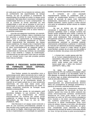 Espaço e gênero... Rev. Latino-am. Enfermagem - Ribeirão Preto - v. 5 - n. 1 - p. 5-13 - janeiro 1997
em cada grupo social. Em se tratando de mulheres, além
do conhecimento das especificidades da biologia
feminina, há que se conhecer e compreender as
especificidades da condição da mulher no espaço social
considerado. Não basta dizer e reconhecer a situação de
subalternidade feminina no mundo contemporâneo. Há
que se conhecer as formas assumidas por esta
subalternidade e como ela se expressa no que toca à
determinação do processo saúde-doença. Isto pode ser
feito através de algumas sub-categorias que concretizam
as desigualdades existentes entre os sexos histórica e
socialmente construídos.
Uma das sub-categorias importantes, por exemplo,
é o perfil reprodutivo biológico, dada a importância que
tem assumido o controle do corpo feminino (inclusive
sendo “causa” do aparecimento de manifestação de
doença) para a contenção populacional no Terceiro
Mundo, especialmente das populações das classes
sociais subalternas. Em relação a isto, é importante frisar
que a visão mais ampla e aprofundada é dada quando
se utiliza concomitantemente as categorias gênero e
classe social, para a compreensão da dupla
subalternidade da maioria das mulheres nas sociedades
onde é mais evidente o “colapso da modernização”,
considerando-se que este opera muito mais por exclusão
que por inclusão social e que este processo penaliza
muito mais as mulheres.
GÊNERO E PROCESSO SAÚDE-DOENÇA
NA FORMAÇÃO SÓCIO ESPACIAL
BRASILEIRA CONTEMPORÂNEA
Para finalizar, gostaria de exemplificar como a
epidemiologia social, agora reconstruída sob a noção da
determinação social do processo saúde-doença (a partir
da geografia crítica e do feminismo), reconhecendo que
esta determinação se dá minimamente através da
inserção de um sujeito portado de um sexo socialmente
determinado, em uma dada classe social, pode
compreender o processo saúde-doença da mulher no
espaço socialmente construído da formação social
brasileira contemporânea.
Isto será feito através da sub-categoria perfil
reprodutivo biológico, no que concerne aos efeitos
danosos do uso indiscriminados de métodos
anticoncepcionais por mulheres das classes sociais
subalternas, no espaço de um Município da Região
Metropolitana de São Paulo no ano de 1989.
(FONSECA, 1990)
Este Município é um espaço social construído a
partir de uma economia primordialmente centrada no
setor terciário como suporte para a industrialização que é
muito grande na Região, determinada pela forma como
se deu a implementação e a consolidação do capitalismo
brasileiro, francamente dependente do capitalismo central.
É composto por uma população
majoritariamente inserida no proletariado onde a
condição de subalternidade feminina é evidenciada
através da assunção de papeis muito claramente
estabelecidos, relacionados ao cuidado dos filhos e o
trabalho doméstico, mesmo quando a mulher assume
uma parte da subsistência familiar através do trabalho
remunerado.
Há que se lembrar que em relação à
manutenção e reprodução da força de trabalho os
princípios capitalistas visam a redução numérica das
classes sociais subalternas para manter o exercício de
reserva dentro de limites que não atendem contra a
ordem social estabelecida. Esta contenção se faz,
principalmente através do controle da sexualidade e da
fecundidade feminina, por ser este corpo
secundariamente valorizado na sociedade ocidental,
historicamente androcêntrica e patriarcal. A valorização
do masculino em detrimento do feminino estabelece uma
hierarquia onde o homem é o chefe “natural” do grupo
social (familiar), portador de um poder que lhe confere a
primazia da decisão. Isto porque, como diz SAFFIOTTI:
“... o homem tem o poder apenas pelo fato
de ser homem independentemente de suas
capacidades. Este poder varia segundo sua
inserção nas diferentes classes sociais,
porém, existe sempre uma mulher com
menos poder que o último dos homens”.
(SAFFIOTTI, 1994, p. 460)
Os dados da pesquisa revelam que
aproximadamente 70% das mulheres entrevistadas utilizam
alguma forma de controlar a sua fecundidade, sendo as
mais utilizadas, os métodos de alta tecnologia e dentre eles,
em primeiro lugar as pílulas anticoncepcionais, seguidas
muito de perto pela esterilização.
Em primeiro lugar, o uso de métodos
anticoncepcionais era predominantemente feminino
(85%) em conseqüência da ideologia androcêntrica e
patriarcal dominante, explicitada anteriormente.
Em segundo lugar e diretamente relacionada
à ideologia capitalista de reprodução da força de
trabalho, apesar dos níveis de efeito colaterais das
pílulas anticoncepcionais admitidos cientificamente
situarem-se em níveis muito baixos e de pouca
gravidade (ao redor de 30% para efeitos passageiros
como náuseas e mal estar), aproximadamente 90%
das mulheres queixavam-se de algum deles,
incluindo-se aí desde manifestações leves como
dores de cabeça, náuseas e mal estar, até alterações
da libido e amenorréia. Estas alterações, em geral,
eram consideradas pouco relevantes no espaço
institucional dos serviços de saúde e contornadas através
da troca do tipo de pílulas ou pela recomendação e
11
 