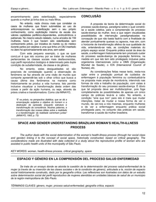 Espaço e gênero... Rev. Latino-am. Enfermagem - Ribeirão Preto - v. 5 - n. 1 - p. 5-13 - janeiro 1997
encaminhamento para esterilização, especialmente
quando a mulher já tinha dois ou mais filhos.
No entanto, nada chocou mais que constatar os
casos de mulheres que foram submetidas ao uso de
anticoncepcionais ou esterilização sem o seu próprio
conhecimento, como explicitação máxima da escala dos
valores capitalistas periférico-dependentes, androcêntricos e
patriarcais. No mesmo estudo relatado, numa amostra de 159
mulheres, havia 3 que haviam sido esterilizadas sem
conhecimento prévio, por iniciativa do marido ou do médico
durante partos por cesárea e uma que tinha um DIU insertado
no útero há aproximadamente seis anos, sem saber.
Com este pequeno exemplo, o que se quer
concLuir é que isto ocorreu por se tratar de mulheres
pertencentes às classes sociais mais desfavorecidas,
cujo perfil reprodutivo biológico é determinado pela dupla
condição de subalternidade, de classe e de gênero.
No entanto, estas desigualdades só são
possíveis de constatação quando a observação do
fenômeno se faz através de uma visão de mundo que
comporte apreendê-las sob o olhar crítico que busca a
causa última dos fenômenos na maneira como
historicamente se produz a vida humana. Isto permite
inclusive visualizar a transformação desta ordem das
coisas a partir da ação humana, ou seja, através da
práxis criativa e transformadora. Como cita MINAYO,
“É na práxis, na perspectiva dialética, que se dá a
emancipação subjetiva e objetiva do homem e a
destruição da opressão enquanto estrutura e
transformação da consciência. Noutras palavras, a
transformação das nossas idéias sobre a realidade
e a transformação’ da realidade caminham juntas”
(MINAYO, 1993, p. 73)
CONCLUSÃO
A proposta da teoria da determinação social do
processo saúde-doença, paradigma sobre o qual constrói-
se a saúde coletiva, para a compreensão do processo
saúde-doença da mulher, leva a que sejam visualizadas
possibilidades de intervenção paradigmatizadas na
concepção de que não basta fazê-lo com a finalidade de
atender pontualmente queixas ou agravos, mas sim, com
o horizonte de transformação efetiva da sua qualidade de
vida, entendendo-se nela, as condições materiais do
próprio espaço social. Enquanto prática social da área da
saúde, a enfermagem historicamente tem priorizado cuidar
do processo saúde-doença da população feminina, na
medida em que isto tem sido privilegiado inclusive pelos
organismos internacionais como a OMS (Organização
Mundial da Saúde), o ICN (Internacional Council of
Nurses), etc.
As considerações feitas nesse texto, resta-nos
optar entre a prestação pontual de cuidados de
enfermagem à população feminina ou contextualizá-la
na proposta mais ampla de monitorá-la, intervindo nas
formas de vida e trabalho da população, com vistas à
transformação do seu processo saúde-doença. É óbvio
que tal proposta deve ser multidisciplinar, pois foge
completamente às possibilidades de apenas um único
campo de práticas levá-la a cabo. No entanto, a
condição “sine qua non” para isto é mais que mudar
intenções, tratar de mudar a nossa forma de ver o
mundo, de ver-nos a nós mesmas, enquanto mulheres
e de ver a enfermagem enquanto prática social
privilegiada para, no conjunto das práticas em saúde,
transformar a saúde da mulher brasileira.
SPACE AND GENDER UNDERSTANDING BRAZILIAN WOMAN’S HEALTH-ILLNESS
PROCESS
The author deals with the social determination of the woman‘s health-illness process (through her social class
and gender) linking it to the concept of social space, historically constructed, based on critical geography. The
considerations made are illustrated with data collected iii a study about the reproductive profile of woman who are
assisted in public health units of the municipality of São Paulo.
KEY WORDS: woman, health-illness process, critical geography, space
ESPACIO Y GÉNERO EN LA COMPRENSIÓN DEL PROCESO SALUD ENFERMEDAD
Se trata de un ensayo donde se aborda la cuestión de la determinación del proceso salud-enfermedad de la
mujer (a través de su inserción de las clases sociales v de la condición de género), articulada a la, noción de espacio
social históricamente construido, dado por la geografía crítica. Las reflexiones son ilustradas con datos de un estudio
sobre determinación social del perfil reproductivo de mujeres atendidas en unidades básicas de salud de un municipio
de la región metropolitana de São Paulo.
TÉRMINOS CLAVES: género, mujer, proceso salud-enfermedad, geografía crítica, espacio
12
 
