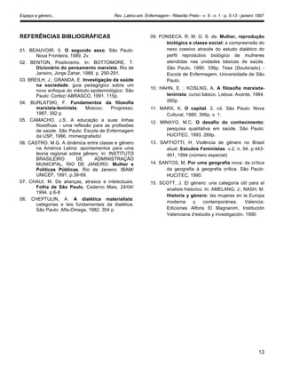 Espaço e gênero... Rev. Latino-am. Enfermagem - Ribeirão Preto - v. 5 - n. 1 - p. 5-13 - janeiro 1997
REFERÊNCIAS BIBLIOGRÁFICAS
01. BEAUVOIR, 5. O segundo sexo. São Paulo:
Nova Fronteira, 1989. 2v.
02. BENTON, Positivismo. In: BOTTOMORE, T.
Dicionário do pensamento marxista. Rio de
Janeiro, Jorge Zahar, 1988. p. 290-291.
03. BREILH, J.; GRANDA, E. Investigação da saúde
na sociedade: guia pedagógico sobre um
novo enfoque do método epidemiológico. São
Paulo: Cortez/ ABRASCO, 1991. 115p.
04. BURLATSKI, F. Fundamentos da filosofia
marxista-Ieninista. Moscou: Progresso,
1987. 392 p.
05. CAMACHO, J.S. A educação e suas linhas
filosóficas - uma reflexão para as profissões
de saúde. São Paulo: Escola de Enfermagem
da USP, 1986. /mimeografado/
06. CASTRO, M.G. A dinâmica entre classe e gênero
na América Latina: apontamentos para uma
teoria regional sobre gênero. In: INSTITUTO
BRASILEIRO DE ADMINISTRAÇÃO
MUNICIPAL, RIO DE JANEIRO. Mulher e
Políticas Públicas. Rio de Janeiro: IBAM/
UNICEF, 1991. p.39-69.
07. CHAUI, M. De alianças, atrasos e intelectuais.
Folha de São Paulo, Caderno Mais, 24/04/
1994. p.6-8
08. CHEPTULIN, A. A dialética materialista:
categorias e leis fundamentais da dialética.
São Paulo: Alfa-Omega, 1982. 354 p.
09. FONSECA, R. M. G. S. da. Mulher, reprodução
biológica e classe social: a compreensão do
nexo coesivo através do estudo dialético do
perfil reprodutivo biológico de mulheres
atendidas nas unidades básicas de saúde.
São Paulo, 1990. 336p. Tese (Doutorado) -
Escola de Enfermagem, Universidade de São
Paulo.
10. HAHN, E. ; KOSLNG, A. A filosofia marxista-
leninista: curso básico. Lisboa: Avante, 1984.
260p.
11. MARX, K. O capital. 2. cd. São Paulo: Nova
Cultural, 1985. 306p. v. 1.
12. MINAYO, M.C. O desafio do conhecimento:
pesquisa qualitativa em saúde. São Paulo:
HUCITEC, 1993. 269p.
13. SAFFIOTTI, H. Violência de gênero no Brasil
atual. Estudos Feministas. v.2, n. 94. p.443-
461, 1994 (número especial)
14. SANTOS, M. Por uma geografia nova: da crítica
da geografia à geografia crítica. São Paulo:
HUCITEC, 1990.
15. SCOTT, J. El género: una categoría útil para el
analisis historico. In: AMELANG, J.; NASH, M.
Historia y género: las mujeres en la Europa
moderna y contemporánea. Valencia:
Ediciones Alfons El Magnanim, Institución
Valenciana d’estudis y investigación, 1990.
13
 