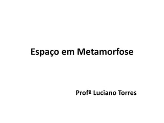 Espaço em Metamorfose
Profº Luciano Torres
 