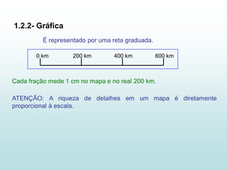 1.2.2- Gráfica
          É representado por uma reta graduada.

       0 km         200 km       400 km           600 km



Cada fração mede 1 cm no mapa e no real 200 km.

ATENÇÃO: A riqueza de detalhes em um mapa é diretamente
proporcional à escala.
 