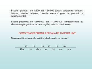 Escala grande: de 1:500 até 1:50.000 (áreas pequenas, cidades,
bairros, plantas urbanas, permite elevado grau de precisão e
detalhamento).

Escala pequena: de 1:500.000 até 1:1.000.000 (características ou
elementos geográficos de uma região, país ou continente).


       COMO TRANSFORMAR A ESCALA DE CM PARA KM?

Deve-se utilizar a escala métrica, deslocando as casas:


             10        10         10       10        10        10
        Km        hm        dam        m        dm        cm        mm
 