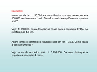 Exemplos:
Numa escala de 1: 150.000, cada centímetro no mapa corresponde a
150.000 centímetros no real. Transformando em quilômetros, quantos
será?


Veja: 1: 150.000, basta descolar as casas para a esquerda. Então, no
real teremos 1,5 km.



Agora temos o contrário: o resultado está em km – 32,5. Como ficará
a escala numérica?


Veja: a escala numérica será: 1: 3.250.000. Ou seja, desloquei a
vírgula e acrescentei 4 zeros.
 