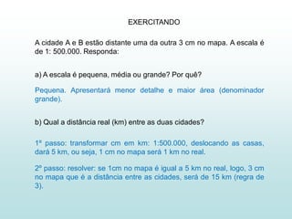 EXERCITANDO

A cidade A e B estão distante uma da outra 3 cm no mapa. A escala é
de 1: 500.000. Responda:


a) A escala é pequena, média ou grande? Por quê?

Pequena. Apresentará menor detalhe e maior área (denominador
grande).


b) Qual a distância real (km) entre as duas cidades?

1º passo: transformar cm em km: 1:500.000, deslocando as casas,
dará 5 km, ou seja, 1 cm no mapa será 1 km no real.

2º passo: resolver: se 1cm no mapa é igual a 5 km no real, logo, 3 cm
no mapa que é a distância entre as cidades, será de 15 km (regra de
3).
 