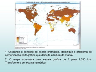 1. Utilizando o conceito de escala cromática, identifique o problema de
comunicação cartográfica que dificulta a leitura do mapa?
2. O mapa apresenta uma escala gráfica de 1 para 2.350 km.
Transforme-a em escala numérica.
 