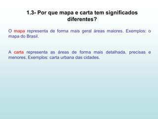 1.3- Por que mapa e carta tem significados
                       diferentes?

O mapa representa de forma mais geral áreas maiores. Exemplos: o
mapa do Brasil.


A carta representa as áreas de forma mais detalhada, precisas e
menores. Exemplos: carta urbana das cidades.
 