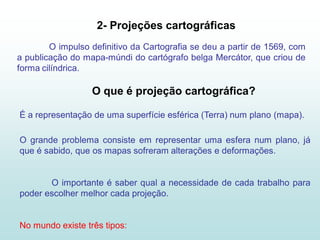 2- Projeções cartográficas
        O impulso definitivo da Cartografia se deu a partir de 1569, com
a publicação do mapa-múndi do cartógrafo belga Mercátor, que criou de
forma cilíndrica.

                  O que é projeção cartográfica?

É a representação de uma superfície esférica (Terra) num plano (mapa).

O grande problema consiste em representar uma esfera num plano, já
que é sabido, que os mapas sofreram alterações e deformações.


       O importante é saber qual a necessidade de cada trabalho para
poder escolher melhor cada projeção.


No mundo existe três tipos:
 