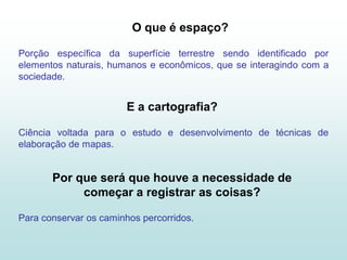 O que é espaço?

Porção específica da superfície terrestre sendo identificado por
elementos naturais, humanos e econômicos, que se interagindo com a
sociedade.


                        E a cartografia?

Ciência voltada para o estudo e desenvolvimento de técnicas de
elaboração de mapas.


       Por que será que houve a necessidade de
            começar a registrar as coisas?

Para conservar os caminhos percorridos.
 