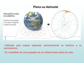Plana ou Azimutal




• Utilizada para mapas especiais, principalmente os náuticos e os
aeronáuticos;
• É o resultado de uma projeção de um determinado ponto de vista.
 