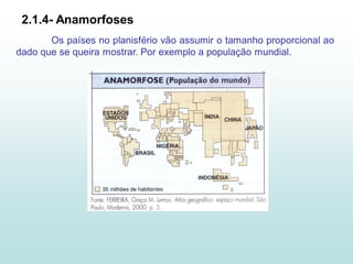 2.1.4- Anamorfoses
       Os países no planisfério vão assumir o tamanho proporcional ao
dado que se queira mostrar. Por exemplo a população mundial.
 