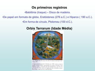 Os primeiros registros
                  •Babilônia (Iraque) – Disco de madeira.
•De papel em formato de globo, Eratóstenes (276 a.C.) e Hiparco ( 190 a.C.).
                •Em forma de círculo, Ptolomeu (100 d.C.).

                    Orbis Terrarum (Idade Média)
 