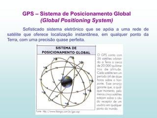GPS – Sistema de Posicionamento Global
             (Global Positioning System)
         Sofisticado sistema eletrônico que se apóia a uma rede de
satélite que oferece localização instantânea, em qualquer ponto da
Terra, com uma precisão quase perfeita.
 