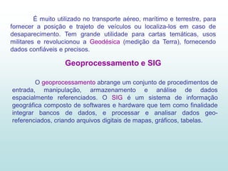 É muito utilizado no transporte aéreo, marítimo e terrestre, para
fornecer a posição e trajeto de veículos ou localiza-los em caso de
desaparecimento. Tem grande utilidade para cartas temáticas, usos
militares e revolucionou a Geodésica (medição da Terra), fornecendo
dados confiáveis e precisos.

                   Geoprocessamento e SIG

        O geoprocessamento abrange um conjunto de procedimentos de
entrada, manipulação, armazenamento e análise de dados
espacialmente referenciados. O SIG é um sistema de informação
geográfica composto de softwares e hardware que tem como finalidade
integrar bancos de dados, e processar e analisar dados geo-
referenciados, criando arquivos digitais de mapas, gráficos, tabelas.
 