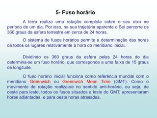 5- Fuso horário
        A terra realiza uma rotação completa sobre o seu eixo no
período de um dia. Por isso, na sua trajetória aparente o Sol percorre os
360 graus da esfera terrestre em cerca de 24 horas.
        O sistema de fusos horários permite a determinação das horas
de todos os lugares relativamente à hora do meridiano inicial.

        Dividindo os 360 graus da esfera pelas 24 horas do dia
determina-se um fuso horário, que corresponde a uma faixa de 15 graus
de longitude.

        O fuso horário inicial funciona como referência mundial com o
meridiano Greenwich ou Greenwich Mean Time (GMT). Como o
movimento de rotação realiza-se no sentido anti-horário, ou seja, de
oeste para leste, todos os fusos situados a leste do GMT, apresentaram
horas adiantadas, e para oeste horas atrasadas.
 