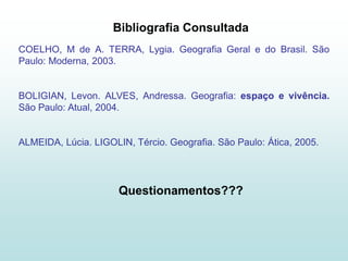 Bibliografia Consultada
COELHO, M de A. TERRA, Lygia. Geografia Geral e do Brasil. São
Paulo: Moderna, 2003.


BOLIGIAN, Levon. ALVES, Andressa. Geografia: espaço e vivência.
São Paulo: Atual, 2004.


ALMEIDA, Lúcia. LIGOLIN, Tércio. Geografia. São Paulo: Ática, 2005.




                      Questionamentos???
 