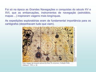 Foi só na época as Grandes Navegações e conquistas do século XV e
XVI, que as embarcações, instrumentos de navegação (astrolábio,
mapas ...) inspiraram viagens mais longínquas.
As expedições exploratórias eram de fundamental importância para os
cartógrafos (desenhavam tudo que viam).
 