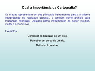 Qual a importância da Cartografia?

Os mapas representam um dos principais instrumentos para a análise e
interpretação da realidade espacial, e também como artifício para
mudanças espaciais. Utilizado como instrumentos de poder (político,
militar e econômico).

Exemplos:
                 Conhecer as riquezas de um solo.
                    Perceber um curso de um rio.
                        Delimitar fronteiras.
 
