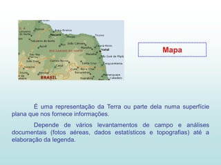 Mapa




        É uma representação da Terra ou parte dela numa superfície
plana que nos fornece informações.
        Depende de vários levantamentos de campo e análises
documentais (fotos aéreas, dados estatísticos e topografias) até a
elaboração da legenda.
 