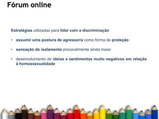Fórum online
Estratégias utilizadas para lidar com a discriminação
• assumir uma postura de agressor/a como forma de proteção
• sensação de isolamento provavelmente ainda maior
• desenvolvimento de ideias e sentimentos muito negativos em relação
à homossexualidade
 