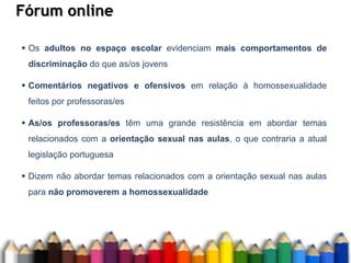 Fórum online
 Os adultos no espaço escolar evidenciam mais comportamentos de
discriminação do que as/os jovens
 Comentários negativos e ofensivos em relação à homossexualidade
feitos por professoras/es
 As/os professoras/es têm uma grande resistência em abordar temas
relacionados com a orientação sexual nas aulas, o que contraria a atual
legislação portuguesa
 Dizem não abordar temas relacionados com a orientação sexual nas aulas
para não promoverem a homossexualidade
 