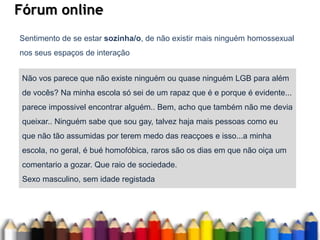 Fórum online
Sentimento de se estar sozinha/o, de não existir mais ninguém homossexual
nos seus espaços de interação
Não vos parece que não existe ninguém ou quase ninguém LGB para além
de vocês? Na minha escola só sei de um rapaz que é e porque é evidente...
parece impossivel encontrar alguém.. Bem, acho que também não me devia
queixar.. Ninguém sabe que sou gay, talvez haja mais pessoas como eu
que não tão assumidas por terem medo das reacçoes e isso...a minha
escola, no geral, é bué homofóbica, raros são os dias em que não oiça um
comentario a gozar. Que raio de sociedade.
Sexo masculino, sem idade registada
 