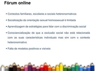 Fórum online
 Contextos familiares, escolares e sociais heteronormativos
 Socialização da orientação sexual homossexual é limitada
 Aprendizagem de estratégias para lidar com a discriminação social
 Consciencialização de que a exclusão social não está relacionada
com as suas características individuais mas sim com o contexto
heteronormativo
 Falta de modelos positivos e visíveis
 