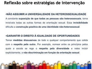 Reflexão sobre estratégias de intervenção
•NÃO ASSUMIR A UNIVERSALIDADE DA HETEROSSEXUALIDADE
A constante suposição de que todas as pessoas são heterossexuais, torna
invisíveis todas as outras formas de orientação sexual. Essa invisibilidade
dificulta a construção positiva de uma identidade não-heterossexual.
•GARANTIR O DIREITO À IGUALDADE DE OPORTUNIDADES
Tomar medidas dissuasivas de todo e qualquer comportamento que colida
com o respeito pelo outro. Por exemplo, nomear entre os princípios pelos
quais a escola se rege o respeito pela diversidade e neles incluir
explicitamente, a não discriminação em função da orientação sexual.
 