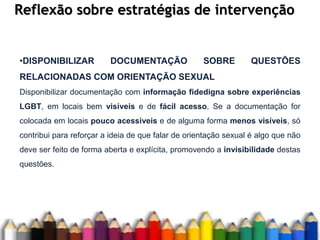 Reflexão sobre estratégias de intervenção
•DISPONIBILIZAR DOCUMENTAÇÃO SOBRE QUESTÕES
RELACIONADAS COM ORIENTAÇÃO SEXUAL
Disponibilizar documentação com informação fidedigna sobre experiências
LGBT, em locais bem visíveis e de fácil acesso. Se a documentação for
colocada em locais pouco acessíveis e de alguma forma menos visíveis, só
contribui para reforçar a ideia de que falar de orientação sexual é algo que não
deve ser feito de forma aberta e explícita, promovendo a invisibilidade destas
questões.
 