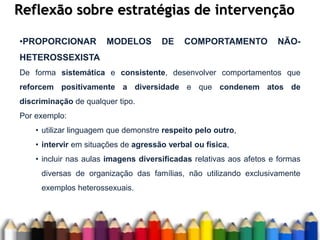 Reflexão sobre estratégias de intervenção
•PROPORCIONAR MODELOS DE COMPORTAMENTO NÃO-
HETEROSSEXISTA
De forma sistemática e consistente, desenvolver comportamentos que
reforcem positivamente a diversidade e que condenem atos de
discriminação de qualquer tipo.
Por exemplo:
• utilizar linguagem que demonstre respeito pelo outro,
• intervir em situações de agressão verbal ou física,
• incluir nas aulas imagens diversificadas relativas aos afetos e formas
diversas de organização das famílias, não utilizando exclusivamente
exemplos heterossexuais.
 