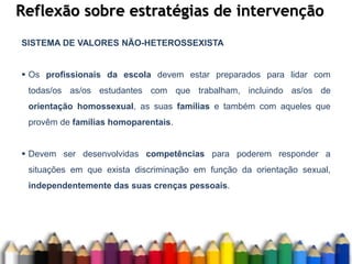 Reflexão sobre estratégias de intervenção
SISTEMA DE VALORES NÃO-HETEROSSEXISTA
 Os profissionais da escola devem estar preparados para lidar com
todas/os as/os estudantes com que trabalham, incluindo as/os de
orientação homossexual, as suas famílias e também com aqueles que
provêm de famílias homoparentais.
 Devem ser desenvolvidas competências para poderem responder a
situações em que exista discriminação em função da orientação sexual,
independentemente das suas crenças pessoais.
 