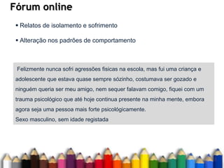 Fórum online
Felizmente nunca sofri agressões fisicas na escola, mas fui uma criança e
adolescente que estava quase sempre sózinho, costumava ser gozado e
ninguém queria ser meu amigo, nem sequer falavam comigo, fiquei com um
trauma psicológico que até hoje continua presente na minha mente, embora
agora seja uma pessoa mais forte psicológicamente.
Sexo masculino, sem idade registada
 Relatos de isolamento e sofrimento
 Alteração nos padrões de comportamento
 