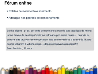 Fórum online
Eu tive alguns p. ex. por volta do nono ano a maioria das raparigas da minha
turma deixou de se despir/vestir no balneario por minha causa.... quando eu
entrava elas tapavam-se e esperavam que eu me vestisse e saisse de lá para
depois voltarem à vidinha delas.... depois chegavam atrasadas!!!!
Sexo feminino, 22 anos
 Relatos de isolamento e sofrimento
 Alteração nos padrões de comportamento
 