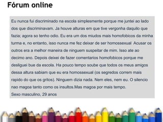 Fórum online
Eu nunca fui discriminado na escola simplesmente porque me juntei ao lado
dos que discriminavam. Ja houve alturas em que tive vergonha daquilo que
fazia; agora so tenho odio. Eu era um dos miudos mais homofobicos da minha
turma e, no entanto, isso nunca me fez deixar de ser homossexual Acusar os
outros era a melhor maneira de ninguem suspeitar de mim. Isso ate ao
decimo ano. Depois deixei de fazer comentarios homofobicos porque me
desliguei bue da escola. Ha pouco tempo soube que todos os meus amigos
dessa altura sabiam que eu era homossexual (os segredos correm mais
rapido do que os gritos). Ninguem dizia nada. Nem eles, nem eu. O silencio
nao magoa tanto como os insultos.Mas magoa por mais tempo.
Sexo masculino, 29 anos
 