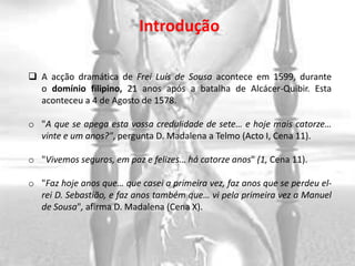 Introdução

 A acção dramática de Frei Luís de Sousa acontece em 1599, durante
  o domínio filipino, 21 anos após a batalha de Alcácer-Quibir. Esta
  aconteceu a 4 de Agosto de 1578.

o "A que se apega esta vossa credulidade de sete… e hoje mais catorze…
  vinte e um anos?", pergunta D. Madalena a Telmo (Acto I, Cena 11).

o "Vivemos seguros, em paz e felizes… há catorze anos" (1, Cena 11).

o "Faz hoje anos que… que casei a primeira vez, faz anos que se perdeu el-
  rei D. Sebastião, e faz anos também que… vi pela primeira vez a Manuel
  de Sousa", afirma D. Madalena (Cena X).
 