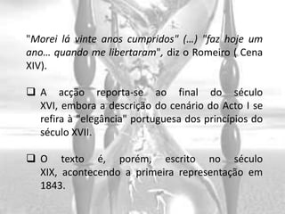 "Morei lá vinte anos cumpridos" (…) "faz hoje um
ano… quando me libertaram", diz o Romeiro ( Cena
XIV).

 A acção reporta-se ao final do século
  XVI, embora a descrição do cenário do Acto I se
  refira à "elegância" portuguesa dos princípios do
  século XVII.

 O texto é, porém, escrito no século
  XIX, acontecendo a primeira representação em
  1843.
 