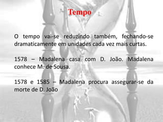 Tempo

O tempo vai-se reduzindo também, fechando-se
dramaticamente em unidades cada vez mais curtas.

1578 – Madalena casa com D. João. Madalena
conhece M. de Sousa.

1578 e 1585 – Madalena procura assegurar-se da
morte de D. João
 