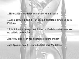 1585 e 1599 – Madalena casa com M. de Sousa.

1598 a 1599 ( 1 ano ) – D. João é libertado dirige-se para
Portugal

28 de Julho a 4 de Agosto ( 8 dias ) – Madalena vive de novo
no palácio de D. João.

Agosto (3 dias ) – D. João apressa-se para chegar

4 de Agosto ( hoje ) – é um dia fatal para Madalena
 