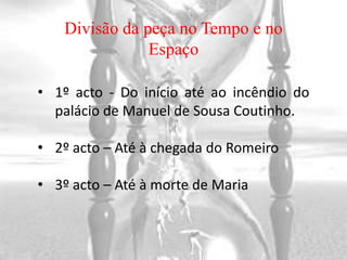 Divisão da peça no Tempo e no
                Espaço

• 1º acto - Do início até ao incêndio do
  palácio de Manuel de Sousa Coutinho.

• 2º acto – Até à chegada do Romeiro

• 3º acto – Até à morte de Maria
 