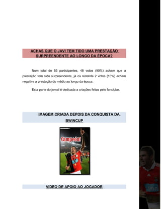 ACHAS QUE O JAVI TEM TIDO UMA PRESTAÇÃO
SURPREENDENTE AO LONGO DA ÉPOCA?
Num total de 53 participantes, 48 votos (90%) acham que a
prestação tem sido surpreendente, já os restante 2 votos (10%) acham
negativa a prestação do médio ao longo da época.
Esta parte do jornal é dedicada a criações feitas pelo fanclube.
IMAGEM CRIADA DEPOIS DA CONQUISTA DA
BWINCUP
VIDEO DE APOIO AO JOGADOR
 