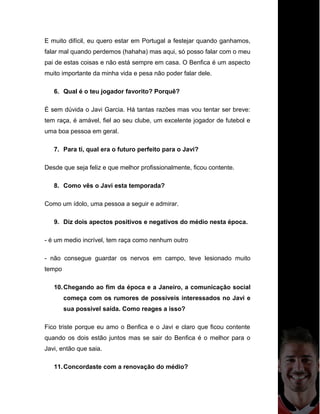 E muito difícil, eu quero estar em Portugal a festejar quando ganhamos,
falar mal quando perdemos (hahaha) mas aqui, só posso falar com o meu
pai de estas coisas e não está sempre em casa. O Benfica é um aspecto
muito importante da minha vida e pesa não poder falar dele.
6. Qual é o teu jogador favorito? Porquê?
É sem dúvida o Javi Garcia. Há tantas razões mas vou tentar ser breve:
tem raça, é amável, fiel ao seu clube, um excelente jogador de futebol e
uma boa pessoa em geral.
7. Para ti, qual era o futuro perfeito para o Javi?
Desde que seja feliz e que melhor profissionalmente, ficou contente.
8. Como vês o Javi esta temporada?
Como um ídolo, uma pessoa a seguir e admirar.
9. Diz dois apectos positivos e negativos do médio nesta época.
- é um medio incrível, tem raça como nenhum outro
- não consegue guardar os nervos em campo, teve lesionado muito
tempo
10.Chegando ao fim da época e a Janeiro, a comunicação social
começa com os rumores de possiveis interessados no Javi e
sua possivel saída. Como reages a isso?
Fico triste porque eu amo o Benfica e o Javi e claro que ficou contente
quando os dois estão juntos mas se sair do Benfica é o melhor para o
Javi, então que saia.
11.Concordaste com a renovação do médio?
 