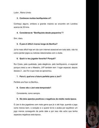 Luton , Reino Unido
3. Conheces muitos benfiquistas aí?
Conheço alguns, embora a grande maioria se encontre em Londres
acerca de 30 kms.
4. Consideras-te ‘’Benfiquista desde pequenino’’?
Sim, claro.
5. É para ti dificil viveres longe do Benfica?
Já foi mais dificil hoje em dia com internet acessível em todo lado, não há
como perder jogos ou noticias relacionadas com o clube.
6. Qual é o teu jogador favorito? Porquê?
Rui Costa, pela qualidade, pela elegância, pelo benfiquismo...é especial
porque cresci a ver o Maestro, JVP também tem 1 lugar especial, depois
desses 2 , Javi foi o que mais se aproximou.
7. Para ti, qual era o futuro perfeito para o Javi?
Perfeito era ficar no Benfica .
8. Como vês o Javi esta temporada?
Consistente, como sempre.
9. Diz dois apectos positivos e negativos do médio nesta época.
O Javi é dos jogadores com mais garra que já vi até hoje, quando o jogo
corre menos bem, o coração e o querer tá lá e acaba por equilibrar um
jogo menos conseguido da parte dele e por isso não acho que tenha
aspectos negativos esta época.
 