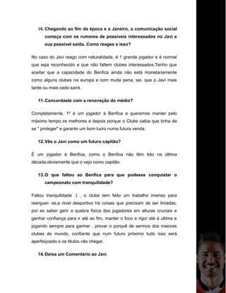 10. Chegando ao fim da época e a Janeiro, a comunicação social
começa com os rumores de possiveis interessados no Javi e
sua possivel saída. Como reages a isso?
No caso do Javi reago com naturalidade, é 1 grande jogador e é normal
que seja reconhecido e que não faltem clubes interessados.Tenho que
aceitar que a capacidade do Benfica ainda não está monetariamente
como alguns clubes na europa e com muita pena, sei, que o Javi mais
tarde ou mais cedo sairá.
11.Concordaste com a renovação do médio?
Completamente, 1º é um jogador à Benfica e queremos manter pelo
máximo tempo os melhores e depois porque o Clube sabia que tinha de
se " proteger" e garantir um bom lucro numa futura venda.
12.Vês o Javi como um futuro capitão?
É um jogador à Benfica, como o Benfica não têm tido na última
década,obviamente que o vejo como capitão.
13.O que faltou ao Benfica para que podesse conquistar o
campeonato com tranquilidade?
Faltou tranquilidade :) , o clube tem feito um trabalho imenso para
reerguer- se,a nivel desportivo há coisas que precisam de ser limadas,
por ex saber gerir a quebra fisíca dos jogadores em alturas cruciais e
ganhar confiança para ir até ao fim, manter o foco e rigor até á ultima e
jogando sempre para ganhar , provar o porquê de sermos dos maiores
clubes do mundo, confiante que num futuro próximo tudo isso será
aperfeiçoado e os titulos vão chegar.
14.Deixa um Comentário ao Javi.
 