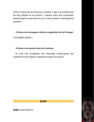 Tenho a certeza que se mantiveres o trabalho, o rigor e os principios que
até hoje utilizaste na tua carreira, o trabalho ardúo será compensado
sempre.Desejo te nada menos do que o maior sucesso a nível desportivo
e pessoal.
15.Deixa uma mensagem a todos os seguidores fora de Portugal.
E PLURIBUS UNUM :)
16.Deixa a tua opinião acerca do Fanclube.
Tá muito bem conseguido, com informação recente,espero que
mantenham o bom trabalho e almejando sempre voos mais al
STAFF
NOME: Paula Santinhos
 