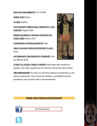 DATA DE NASCIMENTO: 31/10/1989
ONDE VIVE? Elvas
CLUBE: Benfica
FAZ QUANTO TEMPO QUE CONHECE O JAVI
GARCIA? Agosto 2009
DESDE QUANDO O APOIAS ATRAVÉS DO
FANCLUBE? Março 2010
CONHECES-O PESSOALMENTE? Não
UMA PALAVRA PARA DESCREVER O JAVI:
Único
JÁ PENSASTE EM DESISTIR? PORQUÊ? Sim,
por falta de apoio.
O QUE TE LEVOU A NÃO O FAZER? Admiração pelo trabalho do
jogador e por todos aqueles que se informam através de este projecto.
UMA MENSAGEM: Ás vezes os caminhos parecem complicados ou até
mesmo impossíveis, mas a força de vontade e a persistência devem
prevalecer, pois só assim terão o reconhecimento.
ONDE NOS PODES ENCONTRAR?
Javi Garcia Fans
 