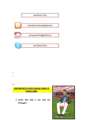 /
/
//
/ENTREVISTA EXCLUSIVA PARA O
FANCLUBE
1- Como tem sido a tua vida em
Portugal?
JaviGarcia_Fans
Javi-Garcia-Fans.blogspot.com
Javi.garcia.fans@gmail.com
Javi Garcia Fans
 