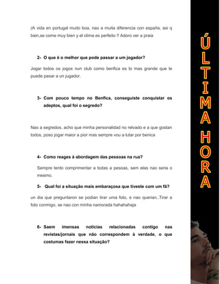 /A vida en portugal muito boa, nao a muita diferencia con españa, asi q
bien,se come muy bien y el clima es perfeito !! Adoro ver a praia
2- O que é o melhor que pode passar a um jogador?
Jogar todos os jogos nun club como benfica es lo mas grande que le
puede pasar a un jugador.
3- Com pouco tempo no Benfica, conseguiste conquistar os
adeptos, qual foi o segredo?
Nao a segredos, acho que minha personalidad no relvado e a que gostan
todos, poso jogar maior a pior mas sempre vou a lutar por benica
4- Como reages à abordagem das pessoas na rua?
Sempre tento comprimentar a todas a pesoas, sem elas nao seria o
mesmo.
5- Qual foi a situação mais embaraçosa que tiveste com um fã?
un dia que preguntaron se podian tirar uma foto, e nao querian..Tirar a
foto conmigo, se nao con minha namorada hahahahaja
6- Saem imensas noticias relacionadas contigo nas
revistas/jornais que não correspondem à verdade, o que
costumas fazer nessa situação?
 